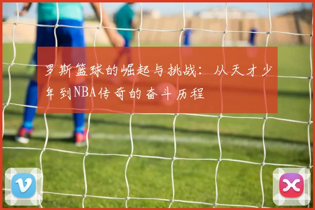 罗斯篮球的崛起与挑战：从天才少年到NBA传奇的奋斗历程
