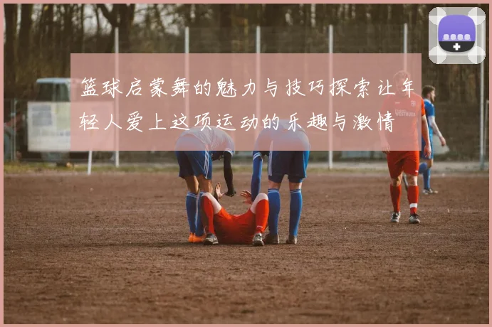 篮球启蒙舞的魅力与技巧探索让年轻人爱上这项运动的乐趣与激情