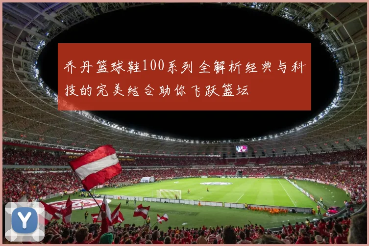 乔丹篮球鞋100系列全解析经典与科技的完美结合助你飞跃篮坛