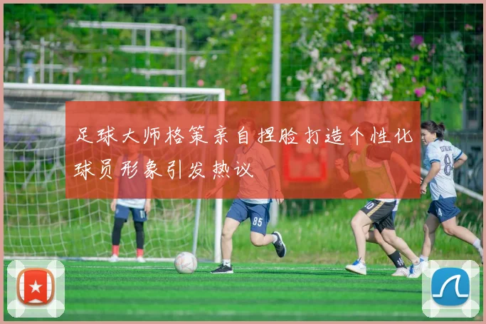 足球大师格策亲自捏脸打造个性化球员形象引发热议