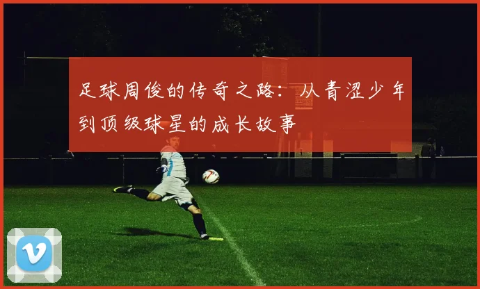 足球周俊的传奇之路：从青涩少年到顶级球星的成长故事
