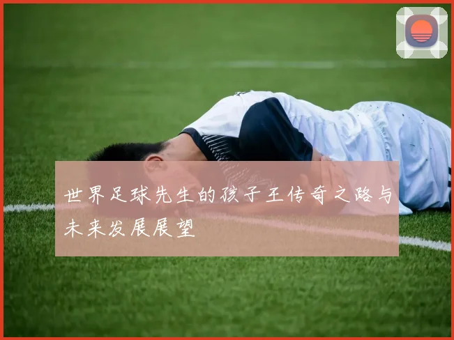 世界足球先生的孩子王传奇之路与未来发展展望