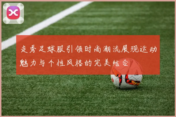 走秀足球服引领时尚潮流展现运动魅力与个性风格的完美结合