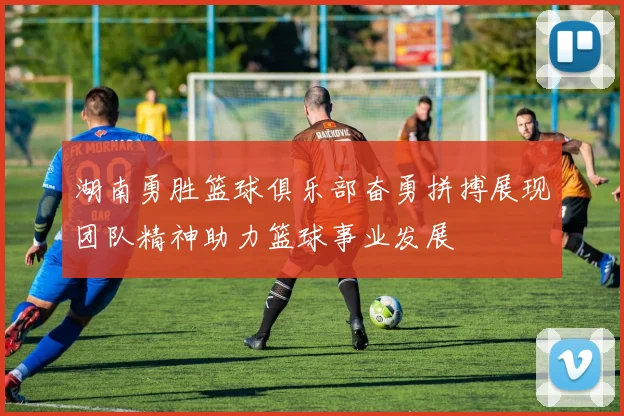 湖南勇胜篮球俱乐部奋勇拼搏展现团队精神助力篮球事业发展