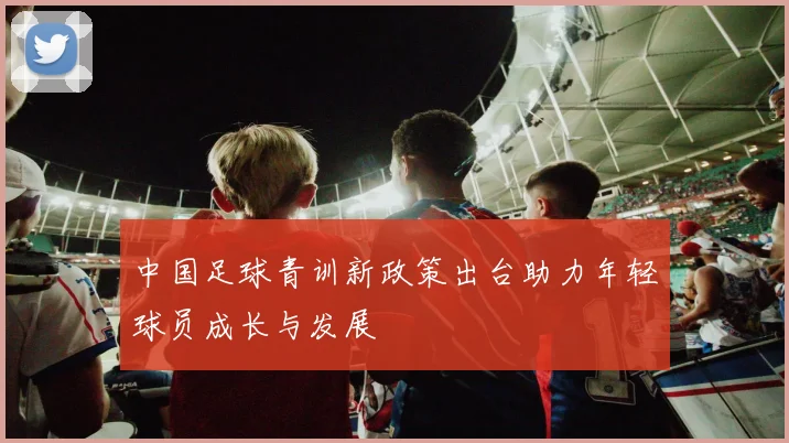 中国足球青训新政策出台助力年轻球员成长与发展