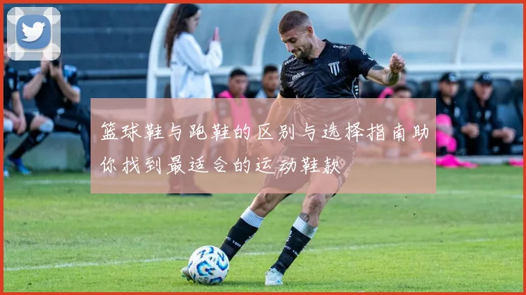 篮球鞋与跑鞋的区别与选择指南助你找到最适合的运动鞋款